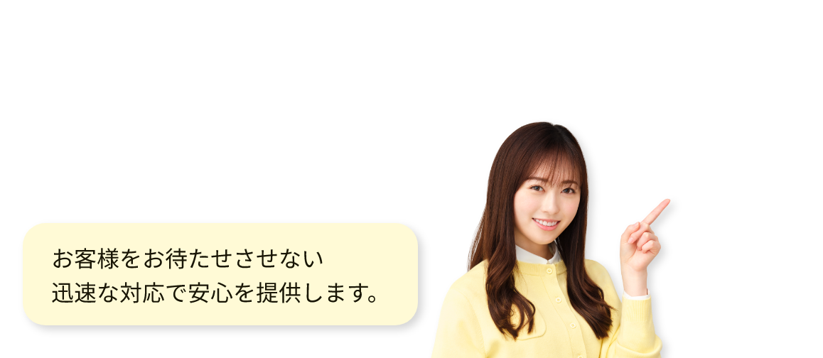 お客様をお待たせさせない迅速な対応で安心を提供します。