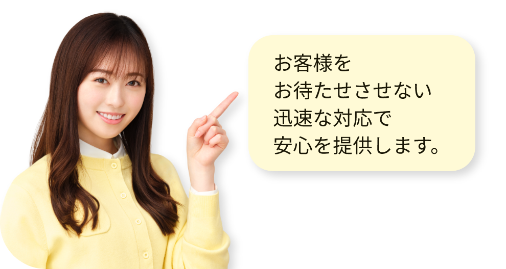お客様をお待たせさせない迅速な対応で安心を提供します。
