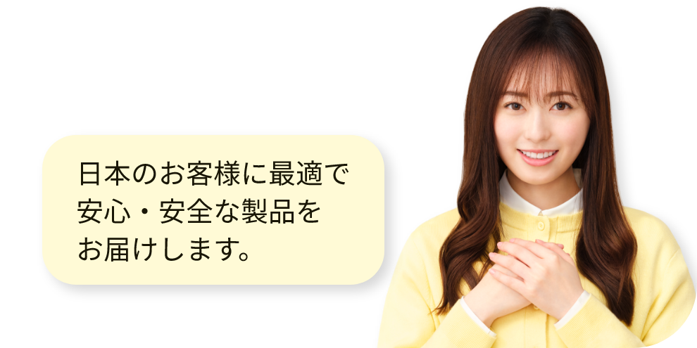 日本のお客様に最適で安心・安全な製品をお届けします。